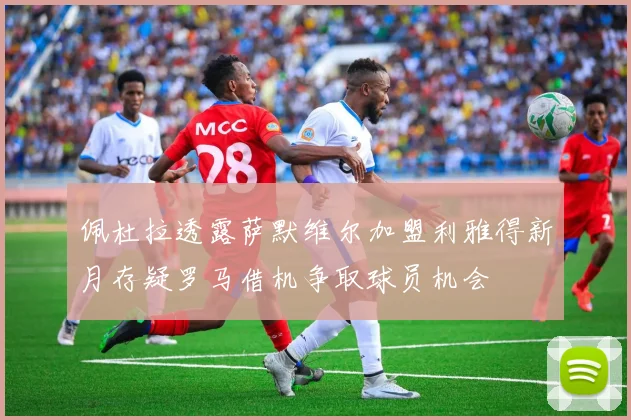 佩杜拉透露萨默维尔加盟利雅得新月存疑罗马借机争取球员机会