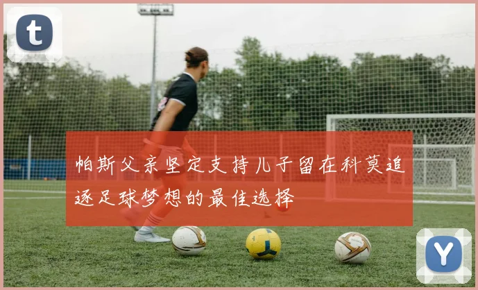 帕斯父亲坚定支持儿子留在科莫追逐足球梦想的最佳选择