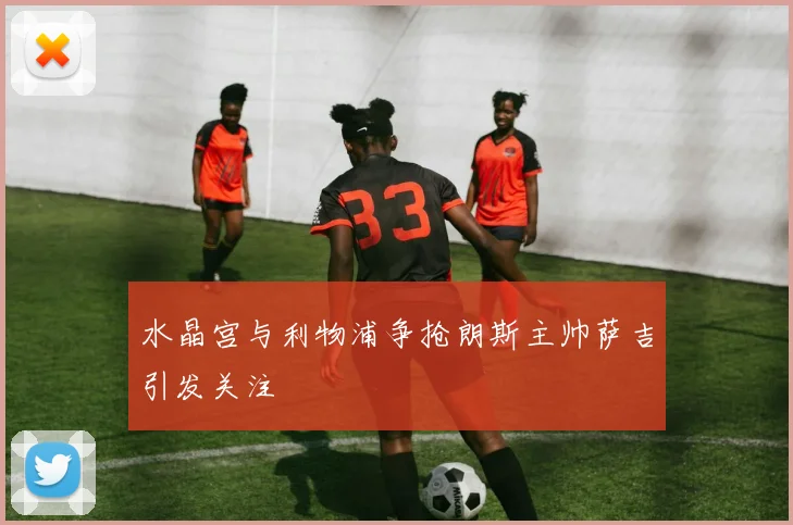 水晶宫与利物浦争抢朗斯主帅萨吉引发关注