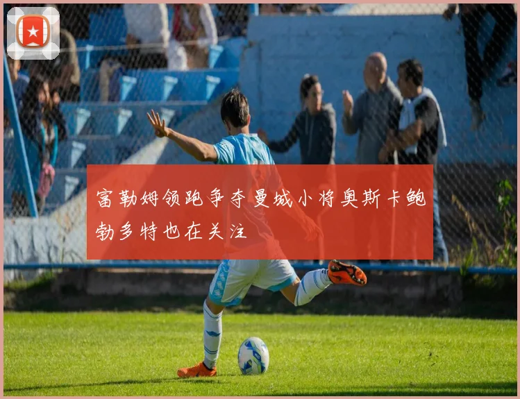 富勒姆领跑争夺曼城小将奥斯卡鲍勃多特也在关注