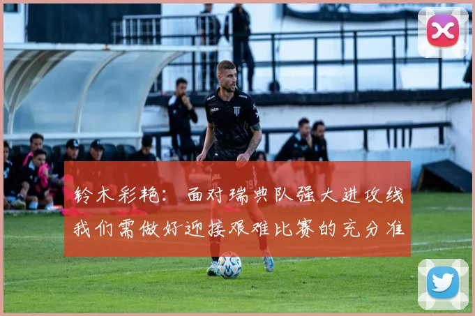 铃木彩艳：面对瑞典队强大进攻线我们需做好迎接艰难比赛的充分准备