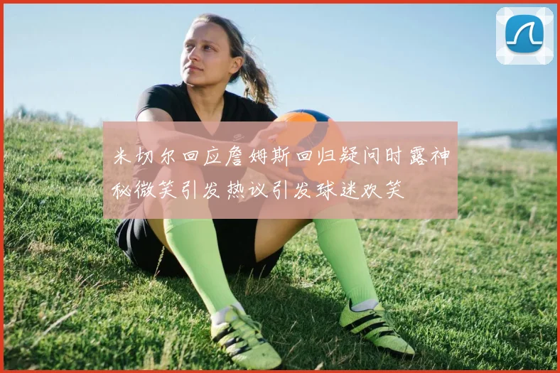 米切尔回应詹姆斯回归疑问时露神秘微笑引发热议引发球迷欢笑