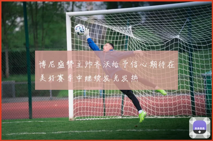 博尼盛赞主帅齐沃给予信心期待在美好赛季中继续发光发热