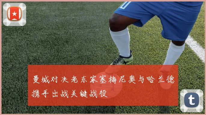 曼城对决老东家塞梅尼奥与哈兰德携手出战关键战役