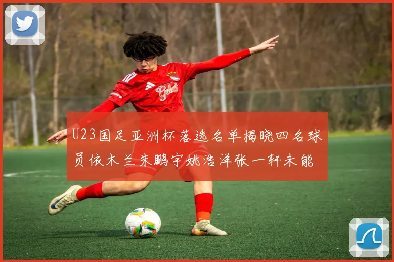 U23国足亚洲杯落选名单揭晓四名球员依木兰朱鹏宇姚浩洋张一轩未能入选