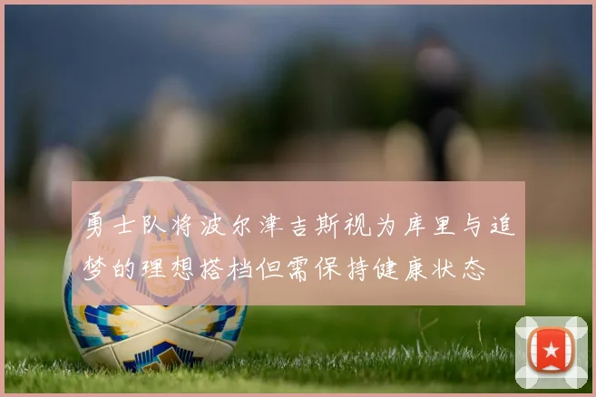 勇士队将波尔津吉斯视为库里与追梦的理想搭档但需保持健康状态