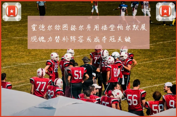 霍德尔称图赫尔弃用福登帕尔默展现魄力替补阵容或成夺冠关键