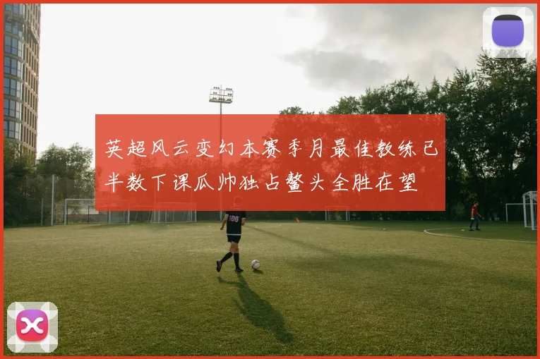 英超风云变幻本赛季月最佳教练已半数下课瓜帅独占鳌头全胜在望