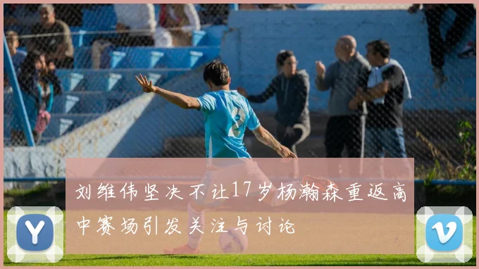 刘维伟坚决不让17岁杨瀚森重返高中赛场引发关注与讨论
