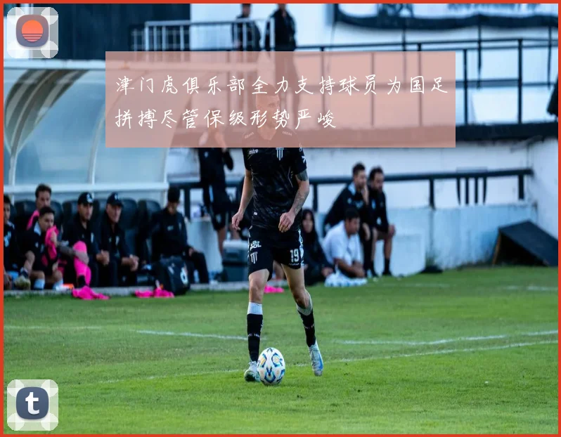 津门虎俱乐部全力支持球员为国足拼搏尽管保级形势严峻