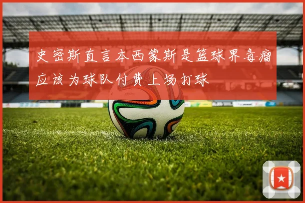 史密斯直言本西蒙斯是篮球界毒瘤应该为球队付费上场打球
