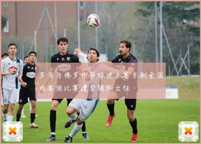 罗马与佛罗伦萨球迷本赛季剩余国内客场比赛遭禁随队出征