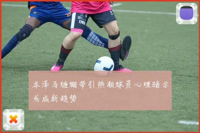 本泽马缠绷带引热潮球员心理暗示或成新趋势