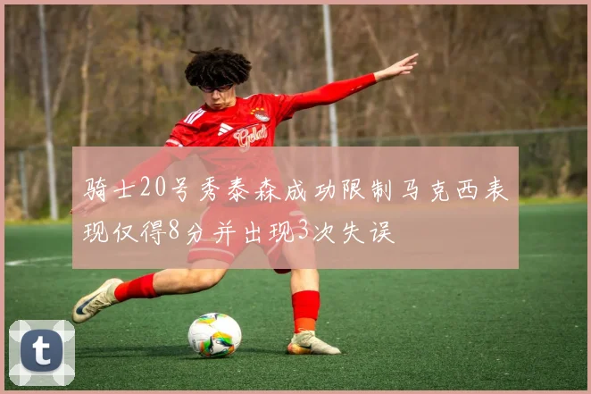 骑士20号秀泰森成功限制马克西表现仅得8分并出现3次失误