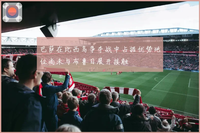 巴萨在比西乌争夺战中占据优势地位尚未与布鲁日展开接触