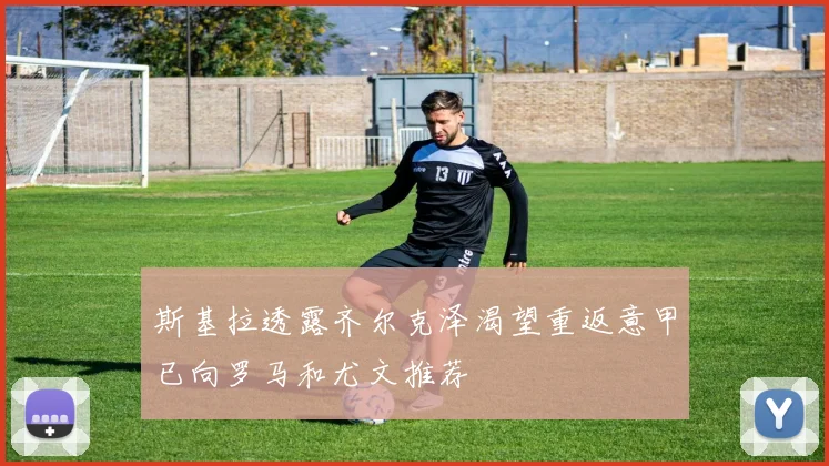 斯基拉透露齐尔克泽渴望重返意甲已向罗马和尤文推荐