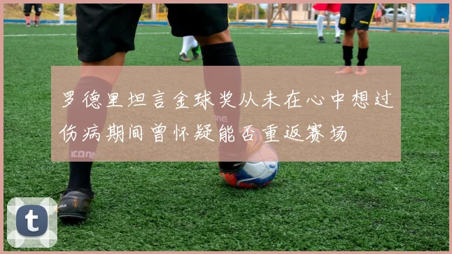 罗德里坦言金球奖从未在心中想过伤病期间曾怀疑能否重返赛场